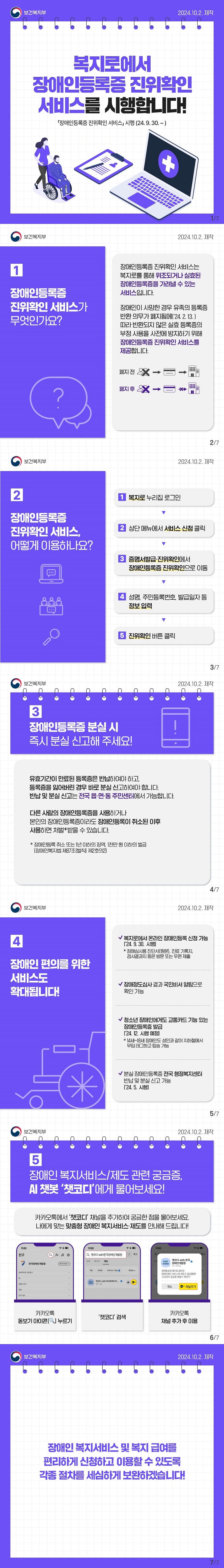 복지로에서 장애인등록증 진위확인 서비스를 시행합니다! 장애인등록증 진위확인 서비스 시행(24.9.30.~)(보건복지부) ■ 장애인등록증 진위확인 서비스가 무엇인가요? 장애인등록증 진위확인 서비스는 복지로를 통해 위조되거나 실효된 장애인등록증을 가려낼 수 있는 서비스입니다. 장애인이 사망한 경우 유족의 등록증 반환 의무가 폐지됨에('24.2.13.)따라 반환되지 않은 실효 등록증의 부정 사용을 사전에 방지하기 위해 장애인등록증 진위확인 서비스를 제공합니다. ■ 장애인등록증 진위확인 서비스, 어떻게 이용하나요? 복지로 누리집 로그인 → 상단 메뉴에서 서비스 신청 클릭 → 증명서발급·진위확인에서 장애인등록증 진위확인으로 이동 → 성명, 주민등록번호, 발급일자 등 정보 입력 → 진위확인 버튼 클릭 ■ 장애인등록증 분실 시 즉시 분실 신고해 주세요! 유효기간이 만료된 등록증은 반납하여야 하고, 등록증을 잃어버린 경우는 바로 분실 신고하여야 합니다! 반납 및 분실 신고는 전국 읍·면·동 주민센터에서 가능합니다. 다른 사람의 장애인등록증을 사용하거나 본인의 장애인등록증이라도 장애인등록이 취소된 이후 사용하면 처벌*받을 수 있습니다. * 장애인등록 취소 또는 1년 이하의 징역, 1천만 원 이하의 벌금(장애인복지법 제87조(벌칙) 제2호의2) ■ 장애인 편의를 위한 서비스도 확대됩니다! Ⅴ 복지로에서 온라인 장애인등록 신청 가능(’24. 9. 30. 시행) * 장애심사용 진단서(원본), 진료 기록지, 검사결과지 등은 방문 또는 우편 제출 Ⅴ 장애정도심사 결과 국민비서 알림으로 확인 가능 Ⅴ 청소년 장애인에게도 교통카드 기능 있는 장애인등록증 발급(’24. 12. 시행 예정) * 14세~18세 장애인도 성인과 같이 지하철에서 무임 태그하고 탑승 가능 Ⅴ 분실 장애인등록증 전국 행정복지센터 반납 및 분실 신고 가능(’24. 5. 시행) ■ 장애인 복지서비스·제도 관련 궁금증은 AI 챗봇 ‘챗코디’에게 물어보세요! 카카오톡에서 ‘챗코디’ 채널을 추가하여 궁금한 점을 물어보세요. 나에게 맞는 맞춤형 장애인 복지서비스·제도를 안내해 드립니다! 카카오톡 돋보기 아이콘 누르기 챗코디 검색 카카오톡 채널 추가 후 이용 장애인 복지서비스 및 복지 급여를 편리하게 신청하고 이용할 수 있도록 각종 절차를 세심하게 보완하겠습니다!